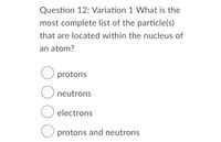 Question 12: Variation 1 What is the
most complete list of the particle(s)
that are located within the nucleus of
an atom?
O protons
O neutrons
electrons
O protons and neutrons
