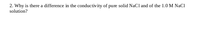 2. Why is there a difference in the conductivity of pure solid NaCl and of the 1.0 M NaCl
solution?
