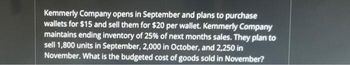 Kemmerly Company opens in September and plans to purchase
wallets for $15 and sell them for $20 per wallet. Kemmerly Company
maintains ending inventory of 25% of next months sales. They plan to
sell 1,800 units in September, 2,000 in October, and 2,250 in
November. What is the budgeted cost of goods sold in November?