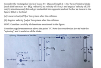 Consider the rectangular block of mass, M = 2Kg and length L = 2m. Two cylindrical disks
(each disk has mass m = 1Kg, radius 0.2 m, velocity of 10 m/s and angular velocity of 250
rad/s) simultaneously hit and get embedded into opposite ends of the bar as shown in the
figure. What is the final
(a) Linear velocity (Vf) of the system after the collision.
(b) Angular velocity (wt) of the system after the collision.
HINT: Consider carefully all directions mentioned in the figure.
Consider angular momentum about the point "“O". Note the contribution due to both the
"spinning" and translation of the disks.
"spinning" and translation of the disks.
V2 = -10m/s
v Wz = 250Aud /s
M = 2Kg
VF
Wi = 250 nad/s
MWf
V,=10mls
9 =0.2m q
