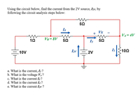 Using the circuit below, find the current from the 2V source, I2v, by
following the circuit analysis steps below:
I4
Vx
+
VA=4V
VB= 8V
50
I3
10V
Izv
2V
102
a. What is the current, I ?
b. What is the voltage V?
c. What is the current I3 ?
d. What is the current I4 ?
e. What is the current I2y ?

