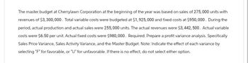 The master budget at Cherrylawn Corporation at the beginning of the year was based on sales of 275,000 units with
revenues of $3,300,000. Total variable costs were budgeted at $1,925,000 and fixed costs at $950,000. During the
period, actual production and actual sales were 255, 000 units. The actual revenues were $3,442, 500. Actual variable
costs were $6.50 per unit. Actual fixed costs were $980,000. Required: Prepare a profit variance analysis. Specifically
Sales Price Variance, Sales Activity Variance, and the Master Budget. Note: Indicate the effect of each variance by
selecting "F" for favorable, or "U" for unfavorable. If there is no effect, do not select either option.