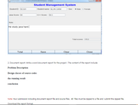 Student Management System
Student name: ALVIN CARM
Sex Male o Female
Student ID: BCS01
Java Score: 80
]C++ Score: 90.5
Note:
He study java hard.
Total scores: 170.5
Total
Save
Clear
Close
2. Document report: Write a word document report for the project. The content of the report include:
Problem Description
Design classes of source codes
the running result
conclusion
Note: Your submission including document report file and source files. All files must be zipped to a file and submit the zipped file.
Download the report format:
