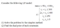 Consider the follow ing LP model:
max z = 50x, +100x,
X +x, S 300
| 2x, +x, < 400
St.
X, S 250
X, X, 2 0
(1) Solve the problem by the simp lex method.
(2) Find the dual price of each constra int.
