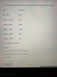 The following frequency distribution gives the credit card debt of bank customers.
Debt
Frequency
$0- $999
100
$1000 $1999
300
$2000 - $2999
1200
$3000 - $3999
1100
$4000 $4999
600
$5000 - $5999
200
Give the class boundaries.
$999
O $1999.50, $2999.50, $3999.50, $4999.50
$1999.05, $2999.05, $3999.05, $4999.05
O $1000
« Previous
