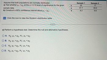 Assume that both populations are normally distributed.
a) Test whether μ₁ >₂ at the α = 0.10 level of significance for the given
sample data.
b) Construct a 90% confidence interval about μ₁ - H₂.
Click the icon to view the Student t-distribution table.
a) Perform a hypothesis test. Determine the null and alternative hypotheses.
OA. Ho: H1 H₂, H₁: H₁ <H₂
OB. Ho: H₁
H2, H₁: H₁ <H₂
OC. Ho: H₁
H₂, H₁: H₁ H₂
OD. Ho: H₁ <H₂, H₁: H₁ H₂
n
X
S
Sample 1
25
47.7
8.2
Sample 2
17
39.6
9.8