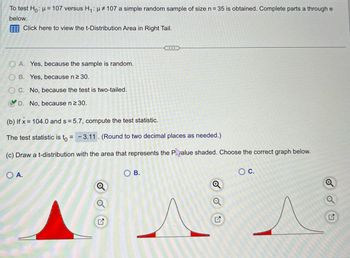 To test Ho: μ = 107 versus H₁: μ# 107 a simple random sample of size n = 35 is obtained. Complete parts a through e
below.
Click here to view the t-Distribution Area in Right Tail.
OA. Yes, because the sample is random.
B. Yes, because n ≥ 30.
C. No, because the test is two-tailed.
D. No, because n ≥30.
(b) If x= 104.0 and s=5.7, compute the test statistic.
The test statistic is to = -3.11. (Round to two decimal places as needed.)
(c) Draw a t-distribution with the area that represents the Palue shaded. Choose the correct graph below.
O A.
Q
OB.
G
C.
o
2