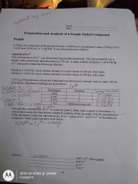 by Mon
Subnit
Name
Date
Preparation and Analysis of a Purple Nickel Compound
Prelab
2.0184 g of a compound of the general formula Crx(NH3),Clz was prepared using 3.5246 g CrCl3
6 H2O and 10.00 mL of 15 M NH3. It was then analyzed as follows:
Analysis of Cr3+
The concentration of Cr³* was determined spectrophotometrically. The chromium(III) ion is
purple, with a maximum light absorption at 570 nm. A stock solution (Solution 1) of 0.100 M
Cr* was used to make the following dilutions:
Solution 2: 10.00 mL stock solution diluted to a total volume of 100 mL with water.
Solution 3: 20.00 mL stock solution diluted to a total volume of 100 mL with water.
1.2532 g of the unknown chromium compound was dissolved in enough water to make 100 mL
of solution. Absorbance readings are given below:
34
Solution 2
0.100M(10MC)=X 10oml
X= 0.01M
Colution 3
Absorbance
Concentration
0:1com
0.01M
0.02M
0.06m
Calculate the concentration of Cr** in solutions 2 and 3, Then, make a graph of absorbance vs.
concentration using the three known (standard) solutions. From the graph, find the concentration
of the chromium compound, calculate moles of Cr³*, grams of Cr³*, and % Cr³* in the unknown
Solution
1.850
1
0.187
0.374
3
1.122
unknown compound
compound. Attach graph and show work below.
3t 6.00mol
0.0GM OF
Answers:
0.0GM
mol/L Cr* (from graph)
mol Cr+
g Cr3+
% Cr+
shot on moto g' power
Crystal H.
73
