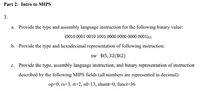 **Part 2: Intro to MIPS**

1. 

a. Provide the type and assembly language instruction for the following binary value:  
   `(0010 0001 0010 1001 0000 0000 0000 0001)_2`

b. Provide the type and hexadecimal representation of the following instruction:  
   `sw $t5, 32($t2)`

c. Provide the type, assembly language instruction, and binary representation of instruction described by the following MIPS fields (all numbers are represented in decimal):  
   `op=0, rs=3, rt=2, rd=13, shamt=0, funct=36`