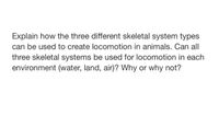 Explain how the three different skeletal system types
can be used to create locomotion in animals. Can all
three skeletal systems be used for locomotion in each
environment (water, land, air)? Why or why not?
