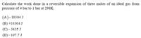 Calculate the work done in a reversible expansion of three moles of an ideal gas from
pressure of 4 bar to 1 bar at 298K.
(A)-10304 J
(B) +10304 J
(C)– 3435 J
(D)-107.7 J
