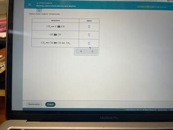 =
O HYDROCARBONS
Naming unbranched alkenes and alkynes
Name these organic compounds:
Explanation
structure
CH₂ C CH
CH CH
CH=CH=CH – CH
Check
X
name
0
0
3
MacBook Pro
D
3/5
Ⓒ2023 McGraw Hill LLC. All Rights Reserved. Terms of Use Priv