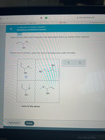 G Name the following organic compounds: - Google Sear...
O PRINCIPLES OF ORGANIC CHEMISTRY
Identifying constitutional isomers
OH
Explanation
Check the box under each molecule in the table below that is an isomer of this molecule:
If there are no isomers, check the none of the above box under the table.
| 0
OH
OH
O
HO
none of the above
Check
O
ALEKS
OH
OH
www-awa.aleks.com
X
G Check the box under
MacBook Pro
©20