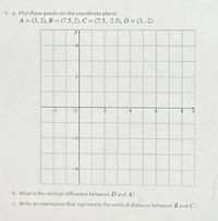 5. a. Plot these points on the coordinate plane:
A = (3,2), B = (7.5, 2), C = (7.5,-2.5), D = (3,-2)
b. What is the vertical difference between D and A?
c Write an expression that represents the vertical distance between B and C.
2'
