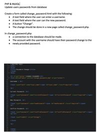 PHP & MYSQL
Update users passwords from database
Create a form called change_password.html with the following:
A text field where the user can enter a username.
• A text field where the user can the new password.
• A button “Change".
• The change should be done in a new page called change_password.php.
In change_password.php:
a connection to the database should be made.
• The account with the username should have their password change to the
newly provided password.
<!DOCTYPE html>
2▼ <html>
3▼ <head>
<title>Password Change</title>
</head>
6 v <body>
1.
4.
7
8.
<h3_align="center">CHANGE PASSWORD</h3>
9 v <form method="post" action="change_password.php" align="center">
10
11
Username : <br>
12
13
<input type="text" name="user_name"><span id="user_name" class="required"></span>
14
15
<br>
16
17
Current Password: <br>
18
19
<input type="password" name="currentPassword"><span id="currentPassword" class="required"></span>
20
<br>
21
22
New Password: <br>
23
24
<input type="password" name="newPassword"><span id="newPassword" class="required"></span>
25
<br>
26
27
Confirm Password: <br>
28
<input type="password" name="confirmPassword"><span id="confirmPassword" class="required"></span>
<br><br>
29
30
31
32
<input type="submit" value="Change">
33
34
</form>
35\
36
<br>
37
38
</body>
</html>
39
40
