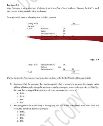 For Items 7-8
Alex Company is a manufacturer of electronic switches. One of their products, "Sensory Switch," is used
as a component of most electrical appliances.
Sensory switch has the following financial data
Selling Price
Variable
Costs:
Materials
Labor
per
unit:
Factory Overhead
Shipping and Handling
2418 15'
180
60
Fixed Costs:
Factory Overhead
36
Selling
and
Administrative
14
50
Total
110
Page 3 of 4
During the month, Alex has received a special, one-time order for 1,500 units of Sensory Switch.
7. Assuming that the company has excess capacity that is enough to produce this special order
without affecting sales to regular customers, and the company wants to improve its profitability,
the price that is acceptable for this special, one-time order is in excess of
a. P180.
b. P110.
c. P60.
d. P50.
CORY
8. Assuming that Alex is operating at full capacity and that it does not want to incur a loss from this
order, the minimum acceptable price is
a. P180.
b. P110.
C. P60.
d. P50.