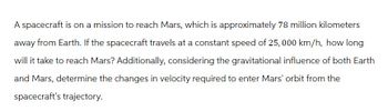 A spacecraft is on a mission to reach Mars, which is approximately 78 million kilometers
away from Earth. If the spacecraft travels at a constant speed of 25,000 km/h, how long
will it take to reach Mars? Additionally, considering the gravitational influence of both Earth
and Mars, determine the changes in velocity required to enter Mars' orbit from the
spacecraft's trajectory.