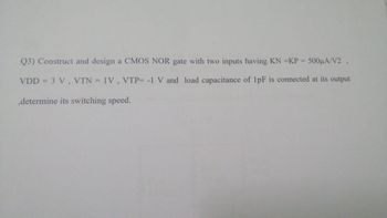 Q3) Construct and design a CMOS NOR gate with two inputs having KN =KP = 500μA/V2,
VDD = 3 V, VTN = 1V, VTP= -1 V and load capacitance of 1pF is connected at its output
,determine its switching speed.