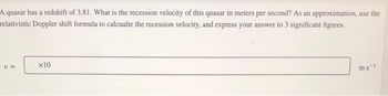 A quasar has a redshift of 3.81. What is the recession velocity of this quasar in meters per second? As an approximation, use the
relativistic Doppler shift formula to calcualte the recession velocity, and express your answer to 3 significant figures.
U=
x10
ms-1