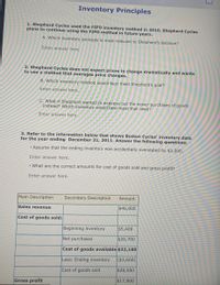 # Inventory Principles

### 1. Shepherd Cycles used the FIFO inventory method in 2010. Shepherd Cycles plans to continue using the FIFO method in future years. 

**A. Which inventory principle is most relevant to Shepherd’s decision?**

*Enter answer here.*

### 2. Shepherd Cycles does not expect prices to change dramatically and wants to use a method that averages price changes.

**B. Which inventory method would best meet Shepherd’s goal?**

*Enter answer here.*

**C. What if Shepherd wanted to expense out the newer purchases of goods instead? Which inventory would best meet that need?**

*Enter answer here.*

### 3. Refer to the information below that shows Boston Cycles’ inventory data for the year ending December 31, 2011. Answer the following questions:

- Assume that the ending inventory was accidentally overstated by $2,200.

*Enter answer here.*

- What are the correct amounts for cost of goods sold and gross profit?

*Enter answer here.*

#### Inventory Data Table

The table below provides the financial figures for Boston Cycles for the year ending December 31, 2011:

| Main Description                  | Secondary Description | Amount  |
|-----------------------------------|-----------------------|---------|
| **Sales revenue**                 |                       | $46,000 |
| **Cost of goods sold:**           |                       |         |
|                                   | Beginning inventory   | $5,400  |
|                                   | Net purchases         | $26,700 |
|                                   | **Cost of goods available** | $32,100 |
|                                   | Less: Ending inventory| ($3,600) |
|                                   | **Cost of goods sold**| $28,500 |
| **Gross profit**                  |                       | $17,500 |

This table outlines the computation of gross profit by deducting the cost of goods sold from the sales revenue. Note the components that contribute to the cost of goods sold, including beginning inventory, net purchases, and ending inventory.