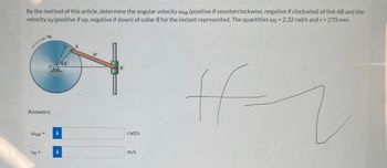 By the method of this article, determine the angular velocity WAB (positive if counterclockwise, negative if clockwise) of link AB and the
velocity vg (positive if up, negative if down) of collar B for the instant represented. The quantities wo = 2.32 rad/s and r = 270 mm.
Answers:
WAB =
00
VB=
i
44°
B
rad/s
m/s
ff