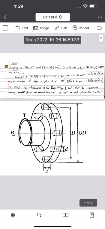 **Mechanical Engineering Flange Design**

**Given Data:**

- Coupling is made of 4340-HT steel.
  - Elastic Modulus (\(E\)) = 205 GPa
  - Shear Modulus (\(G\)) = 80 GPa
  - Yield Strength (\(\sigma_y\)) = 470 MPa
  - Ultimate Strength (\(\sigma_u\)) = 745 MPa
  - Poisson's Ratio (\(\nu\)) = 0.28

**Specifications:**

- Diameter of bolt hole (\(d\)) = 1 cm
- Bolt pattern diameter (\(D\)) = 19.62 cm
- Outside diameter of flange (\(OD\)) = 25 cm
- Applied torque (\(T\)) = \(4.00 \times 10^4\) N-m

**Objective:**

Determine the thickness (\(t\)) of the flange such that the maximum bearing, shear, and normal stresses do not exceed allowable limits.

**Diagram Explanation:**

The diagram shows a mechanical coupling featuring a flange with a bolt pattern. The flange has circular holes for bolts and a central axis indicated by \(G\). Key dimensions are:
- \(t\): thickness of the flange
- \(d\): diameter of the bolt holes
- \(D\): bolt pattern diameter
- \(OD\): outside diameter of the flange

The torque (\(T\)) is applied at the central hub of the flange. The image illustrates the relationship between these key dimensions, which are critical for calculating stress distribution in mechanical connections.