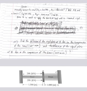 aport can wit to as birt at La G
T
Assembly consist of a strel ( Es = 200 GPd Ag = 1500 mm ² ) Kod AB and
AB= 2000 mm ² ) rod BC.
a brass (E₂²100 GPa
2
+
plane BF-
75 used to apply the 400 k al load and is assumed rigid.
TIMM
Sumber
woman to
-
averag
Find the deflection of the rigid plate at B. due to the Compression
-
of the steel ('um't mon) and the deflection of the regid plate
-
arma sires
cewkows-y
won't
woran e 217
at B due to the compression of the brass Canis mm
J
200. [kN]-
Steel
200. [kN]-
1.500 [m]
B
Brass
с
-1.000 [m]→