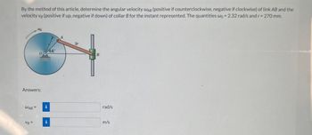 By the method of this article, determine the angular velocity WAB (positive if counterclockwise, negative if clockwise) of link AB and the
velocity vg (positive if up, negative if down) of collar B for the instant represented. The quantities wo = 2.32 rad/s and r = 270 mm.
Answers:
WAB =
44°
00
VB=
i
B
rad/s
m/s