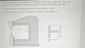 . The cast-iron frame of a small press is shaped as shown below on the left. The cross
section a-a of the frame is shown on the right. For a load P of 20 kip, determine
(a) the axial load and bending moment at cross section a-a, and
(b) the maximum tensile and compressive stresses on cross section a-a.
P
Pl
17 in
a-
- a
2 in
8 in
8 in
5 in
2 in
5 in