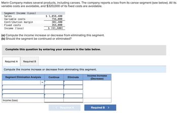 Marin Company makes several products, including canoes. The company reports a loss from its canoe segment (see below). All its
variable costs are avoidable, and $320,000 of its fixed costs are avoidable.
Segment Income (Loss)
Sales
Variable costs
Contribution margin
Fixed costs
Income (loss)
(a) Compute the income increase or decrease from eliminating this segment.
(b) Should the segment be continued or eliminated?
Complete this question by entering your answers in the tabs below.
Required A Required B
$ 1,058,400
756,000
302,400
364,000
$ (61,600)
Compute the income increase or decrease from eliminating this segment.
Segment Elimination Analysis
Income (loss)
Continue
Eliminate
< Required A
Income Increase
(Decrease)
Required B
>
