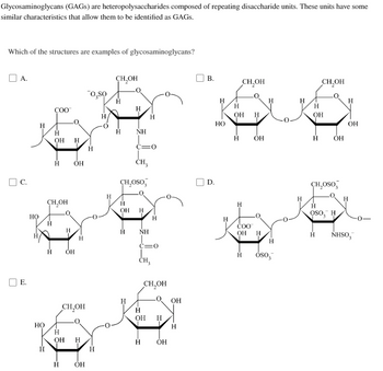 Glycosaminoglycans (GAGs) are heteropolysaccharides composed of repeating disaccharide units. These units have some
similar characteristics that allow them to be identified as GAGS.
Which of the structures are examples of glycosaminoglycans?
А.
C.
E.
HO
HO
COO™
H
Н
ОН
Н
CH₂OH
H
H
H
OH
OH
Н
CH₂OH
Н
OH H
ОН
o,so
H
H
Н
CH₂OH
H
H
ОН
H
CH₂OSO
H
NH
C=0
CH,
H
H
Н
NH
c=0
CH3
H
CH,OH
OH Н
ОН
OH
H
B.
D.
Н
НО
H
ОН H
CH₂OH
H ОН
Н
СОО
ОН
Н
Н
H
H
OSoz
H
Н
OH
б
H
CH₂OH
ОН
CH₂OSO
H
ОН
H
Н
OSO, H
Н NHSO,