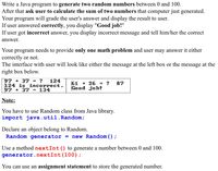 Write a Java program to generate two random numbers between 0 and 100.
After that ask user to calculate the sum of two numbers that computer just generated.
Your program will grade the user's answer and display the result to user.
If user answered correctly, you display "Good job!"
If user got incorrect answer, you display incorrect message and tell him/her the correct
answer.
Your program needs to provide only one math problem and user may answer it either
correctly or not.
The interface with user will look like either the message at the left box or the message at the
right box below.
97 + 37 = ?
124
124 isincorrect.
= 134
61 + 26 = ?
Good job!
87
97 + 37
Note:
You have to use Random class from Java library.
import java.util.Random;
Declare an object belong to Random.
Random generator = new Random () ;
Use a method nextInt() to generate a number between 0 and 100.
generator.nextInt(100);
You can use an assignment statement to store the generated number.
