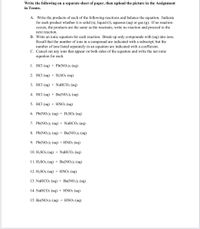 Write the following on a separate sheet of paper, then upload the picture in the Assignment
in Teams.
A. Write the products of each of the following reactions and balance the equation. Indicate
for each product whether it is solid (s), liquid (I), aqueous (aq) or gas (g). If no reaction
occurs, the products are the same as the reactants, write no reaction and proceed to the
next reaction.
B. Write an ionic equation for each reaction. Break up only compounds with (aq) into ions.
Recall that the number of ions in a compound are indicated with a subscript, but the
number of ions listed separately in an equation are indicated with a coefficient.
C. Cancel out any ions that appear on both sides of the equation and write the net ionic
equation for each.
1. HCl (aq) + Pb(NO3)2 (aq)
2. HCl (aq) + H2SO4 (aq)
3. НСI (аq) + NaHCOз (аq)
4. НСI (аq) + Вa(NO3)2 (аq)
5. НCI (аq) + HNO3 (aq)
6. Pb(NO3)2 (aq) + H2SO4 (aq)
7. Pb(NO3)2 (aq) + NaHCO3 (aq)
8. Pb(NO3)2 (aq) + Ba(NO3)2 (aq)
9. Pb(NO3)2 (aq) + HNO3 (aq)
10. H2SO4 (aq) + NaHCO3 (aq)
11. H2SO4 (aq) + Ba(NO3)2 (aq)
12. H2SO4 (aq) + HNO3 (aq)
13. NaHCO3 (aq) + Ba(NO3)2 (aq)
14. NaHCO3 (aq) + HNO3 (aq)
15. Ba(NO3)2 (aq) + HNO3 (aq)
