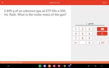 0.899 g of an unknown gas at STP fills a 550.
mL flask. What is the molar mass of the gas?
Tap here or pull up for additional resources
Question 21 of 33
C
O b
1
4
7
+/-
2
5
8
g/mol
3
6
9
O
III O
Submit
C
x 100
<