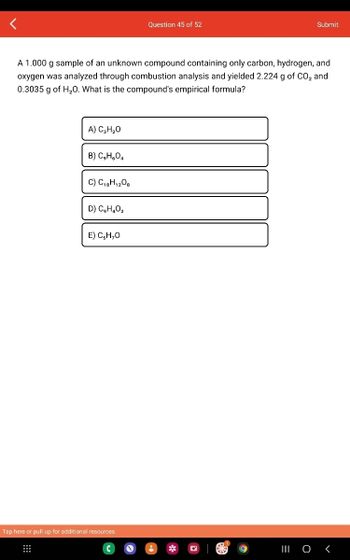 A) C₂H₂O
A 1.000 g sample of an unknown compound containing only carbon, hydrogen, and
oxygen was analyzed through combustion analysis and yielded 2.224 g of CO₂ and
0.3035 g of H₂O. What is the compound's empirical formula?
B) C₂H₂O4
C) C₁8H₁208
D) C₂H4O₂
E) C,H,O
Question 45 of 52
Tap here or pull up for additional resources
Submit
||| 0 <