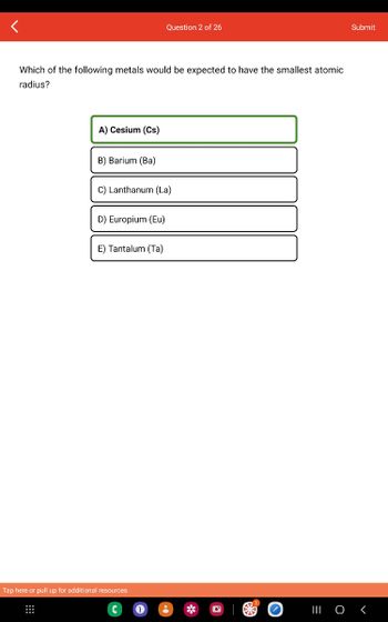 Which of the following metals would be expected to have the smallest atomic
radius?
A) Cesium (Cs)
B) Barium (Ba)
C) Lanthanum (La)
D) Europium (Eu)
Question 2 of 26
E) Tantalum (Ta)
Tap here or pull up for additional resources
Submit
||| 0 <