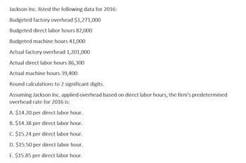 Jackson Inc. listed the following data for 2016:
Budgeted factory overhead $1,271,000
Budgeted direct labor hours 82,000
Budgeted machine hours 41,000
Actual factory overhead 1,201,000
Actual direct labor hours 86,300
Actual machine hours 39,400
Round calculations to 2 significant digits.
Assuming Jackson Inc. applied overhead based on direct labor hours, the firm's predetermined
overhead rate for 2016 is:
A. $14.20 per direct labor hour.
B. $14.38 per direct labor hour.
C. $15.24 per direct labor hour.
D. $15.50 per direct labor hour.
E. $15.85 per direct labor hour.