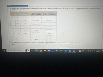 Step 4
The following table summarizes the given data and the forecast values. There will not be a forecast error for the first month. Complete the columns for the forecast error and
squared forecast error.
Forecast Error
Month
Value
Forecast Value
Actual - Forecast
Squared Forecast Error
(Actual Forecast)2
1
18
2
26
18
26 -18=8
(8)2=64
3
22
22
22
4
27
22
5
5
23
23.25
-0.25
6
22
222
7
23.2
27
27
23
4
Total
0
1.44
The MSE will be the average of the squared forecast error column. Find the average of this column, rounding the result to two decimal places.
MSE=
Type here to search
4+
R
L W
72°F
NEW
9:29 PM
5/9/2024