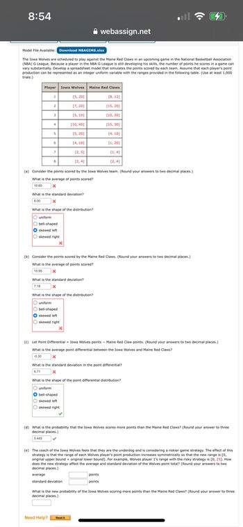 8:54
webassign.net
Model File Available: Download NBAGIMS.xlsx
The Iowa Wolves are scheduled to play against the Maine Red Claws in an upcoming game in the National Basketball Association
(NBA) G League. Because a player in the NBA G League is still developing his skills, the number of points he scores in a game can
vary substantially. Develop a spreadsheet model that simulates the points scored by each team. Assume that each player's point
production can be represented as an integer uniform variable with the ranges provided in the following table. (Use at least 1,000
trials.)
Player Iowa Wolves Maine Red Claws
[5, 20]
[8, 12]
2
[7, 20]
[15, 20]
[5, 10]
[10, 20]
4
[10, 40]
[15, 30]
S
[5, 20]
[4,10]
6
[4,10]
[1, 20]
[2,5]
[2,4]
[1,4]
[2,4]
(a) Consider the points scored by the Iowa Wolves team. (Round your answers to two decimal places.)
What is the average of points scored?
10.65
What is the standard deviation?
x
What is the shape of the distribution?
O uniform
Obell-shaped
skewed left
Oskewed right
(b) Consider the points scored by the Maine Red Claws. (Round your answers to two decimal places.)
What is the average of points scored?
10.95
What is the standard deviation?
7.18
What is the shape of the distribution?
uniform
bell-shaped
O skewed left
skewed right
x
(c) Let Point Differential Iowa Wolves points - Maine Red Claw points. (Round your answers to two decimal places.)
What is the average point differential between the Iowa Wolves and Maine Red Claws?
-0.30
What is the standard deviation in the point differential?
x
What is the shape of the point differential distribution?
O uniform
O bell-shaped
skewed left
skewed right
(d) What is the probability that the Iowa Wolves scores more points than the Maine Red Claws? (Round your answer to three
decimal places.)
0.445
(e) The coach of the Iowa Wolves feels that they are the underdog and is considering a riskier game strategy. The effect of this
strategy is that the range of each Wolves player's point production increases symmetrically so that the new range is [0,
original upper bound + original lower bound]. For example, Wolves player 1's range with the risky strategy is [0, 25]. How
does the new strategy affect the average and standard deviation of the Wolves point total? (Round your answers to two
decimal places.)
average
standard deviation
points
points
What is the new probability of the Iowa Wolves scoring more points than the Maine Red Claws? (Round your answer to three
decimal places.)
Need Help? Read It