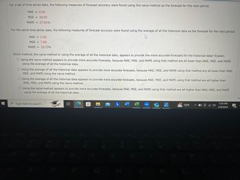 For a set of time series data, the following measures of forecast accuracy were found using the naive method as the forecast for the next period.
MAE = 4.00
MSE = 18.00
MAPE 27.81%
=
For the same time series data, the following measures of forecast accuracy were found using the average of all the historical data as the forecast for the next period.
MAE = 2.56
MSE = 7.80
MAPE 18.33%
Which method, the naive method or using the average of all the historical data, appears to provide the more accurate forecasts for the historical data? Explain.
O Using the naive method appears to provide more accurate forecasts, because MAE, MSE, and MAPE using that method are all lower than MAE, MSE, and MAPE
using the average of all the historical data.
O Using the average of all the historical data appears to provide more accurate forecasts, because MAE, MSE, and MAPE using that method are all lower than MAE,
MSE, and MAPE using the naive method.
O Using the average of all the historical data appears to provide more accurate forecasts, because MAE, MSE, and MAPE using that method are all higher than
MAE, MSE, and MAPE using the naive method.
O Using the naive method appears to provide more accurate forecasts, because MAE, MSE, and MAPE using that method are all higher than MAE, MSE, and MAPE
using the average of all the historical data.
Type here to search
#3
HE
W
E
R
L W
zoom
10
8
F
H
J
3:36 PM
72°F ^
5/9/2024
10