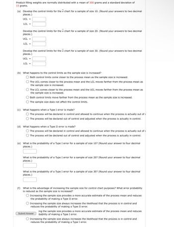 Product filling weights are normally distributed with a mean of 300 grams and a standard deviation of
15 grams.
(a) Develop the control limits for the x chart for a sample of size 10. (Round your answers to two decimal
places.)
UCL =
LCL =
Develop the control limits for the x chart for a sample of size 20. (Round your answers to two decimal
places.)
UCL =
LCL =
Develop the control limits for the x chart for a sample of size 30. (Round your answers to two decimal
places.)
UCL =
LCL=
(b) What happens to the control limits as the sample size is increased?
Both control limits come closer to the process mean as the sample size is increased.
The UCL comes closer to the process mean and the LCL moves farther from the process mean as
the sample size is increased.
The LCL comes closer to the process mean and the UCL moves farther from the process mean as
the sample size is increased.
Both control limits move farther from the process mean as the sample size is increased.
The sample size does not affect the control limits.
(c) What happens when a Type I error is made?
The process will be declared in control and allowed to continue when the process is actually out of
The process will be declared out of control and adjusted when the process is actually in control.
(d) What happens when a Type II error is made?
The process will be declared in control and allowed to continue when the process is actually out of
The process will be declared out of control and adjusted when the process is actually in control.
(e) What is the probability of a Type I error for a sample of size 10? (Round your answer to four decimal
places.)
What is the probability of a Type I error for a sample of size 20? (Round your answer to four decimal
places.)
What is the probability of a Type I error for a sample of size 30? (Round your answer to four decimal
places.)
(f) What is the advantage of increasing the sample size for control chart purposes? What error probability
is reduced as the sample size is increased?
Increasing the sample size provides a more accurate estimate of the process mean and reduces
the probability of making a Type II error.
Increasing the sample size always increases the likelihood that the process is in control and
reduces the probability of making a Type II error.
Submit Answer
ing the sample size provides a more accurate estimate of the process mean and reduces
bability of making a Type I error.
Increasing the sample size always increases the likelihood that the process is in control and
reduces the probability of making a Type I error.