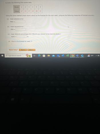 Consider the following time series data.
Week
1
2
3
4
5
6
Value
17 13
17
10
18
15
Using the naive method (most recent value) as the forecast for the next week, compute the following measures of forecast accuracy.
(a) mean absolute error
MAE=
(b) mean squared error
MSE=
(c) mean absolute percentage error (Round your answer to two decimal places.)
MAPE=
%
(d) What is the forecast for week 7?
Need Help?
Read It
Watch It
Type here to search
W
L3
72°F
B
N
M