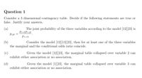 Question 1
Consider a 3 dimensional contingency table. Decide if the following statements are true or
false. Justify your answers.
The joint probability of the three variables according to the model [12][23] is
Pi+kP+jk
(a)
Pijk
P++k
Consider the model [12][13][23], then for at least one of the three variables
(b)
the marginal and the conditional odds ratio coincide.
Given the model [12][23], the marginal table
(c)
exhibit either association or no association.
ollapsed over variable 2 can
(d)
Given the model [1][23], the marginal table collapsed over variable 3 can
exhibit either association or no association.
