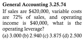 General Accounting 3.25.74
If sales are $420,000, variable costs
are 72% of sales, and operating
income is $40,000, what is the
operating leverage?
(a) 3.000 (b) 2.940 (c) 3.875 (d) 2.500