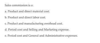 Sales commission is a:
a. Product and direct material cost.
b. Product and direct labor cost.
c. Product and manufacturing overhead cost.
d. Period cost and Selling and Marketing expense.
e. Period cost and General and Administrative expenses.