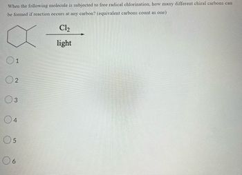 When the following molecule is subjected to free radical chlorination, how many different chiral carbons can
be formed if reaction occurs at any carbon? (equivalent carbons count as one)
X
01
02
03
04
05
06
Cl₂
light