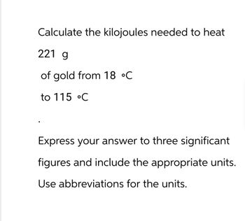 Calculate the kilojoules needed to heat
221 g
of gold from 18 °C
to 115 °C
Express your answer to three significant
figures and include the appropriate units.
Use abbreviations for the units.