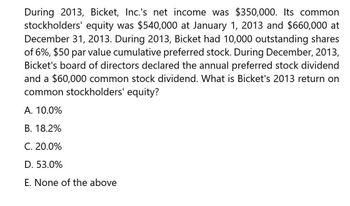 During 2013, Bicket, Inc.'s net income was $350,000. Its common
stockholders' equity was $540,000 at January 1, 2013 and $660,000 at
December 31, 2013. During 2013, Bicket had 10,000 outstanding shares
of 6%, $50 par value cumulative preferred stock. During December, 2013,
Bicket's board of directors declared the annual preferred stock dividend
and a $60,000 common stock dividend. What is Bicket's 2013 return on
common stockholders' equity?
A. 10.0%
B. 18.2%
C. 20.0%
D. 53.0%
E. None of the above