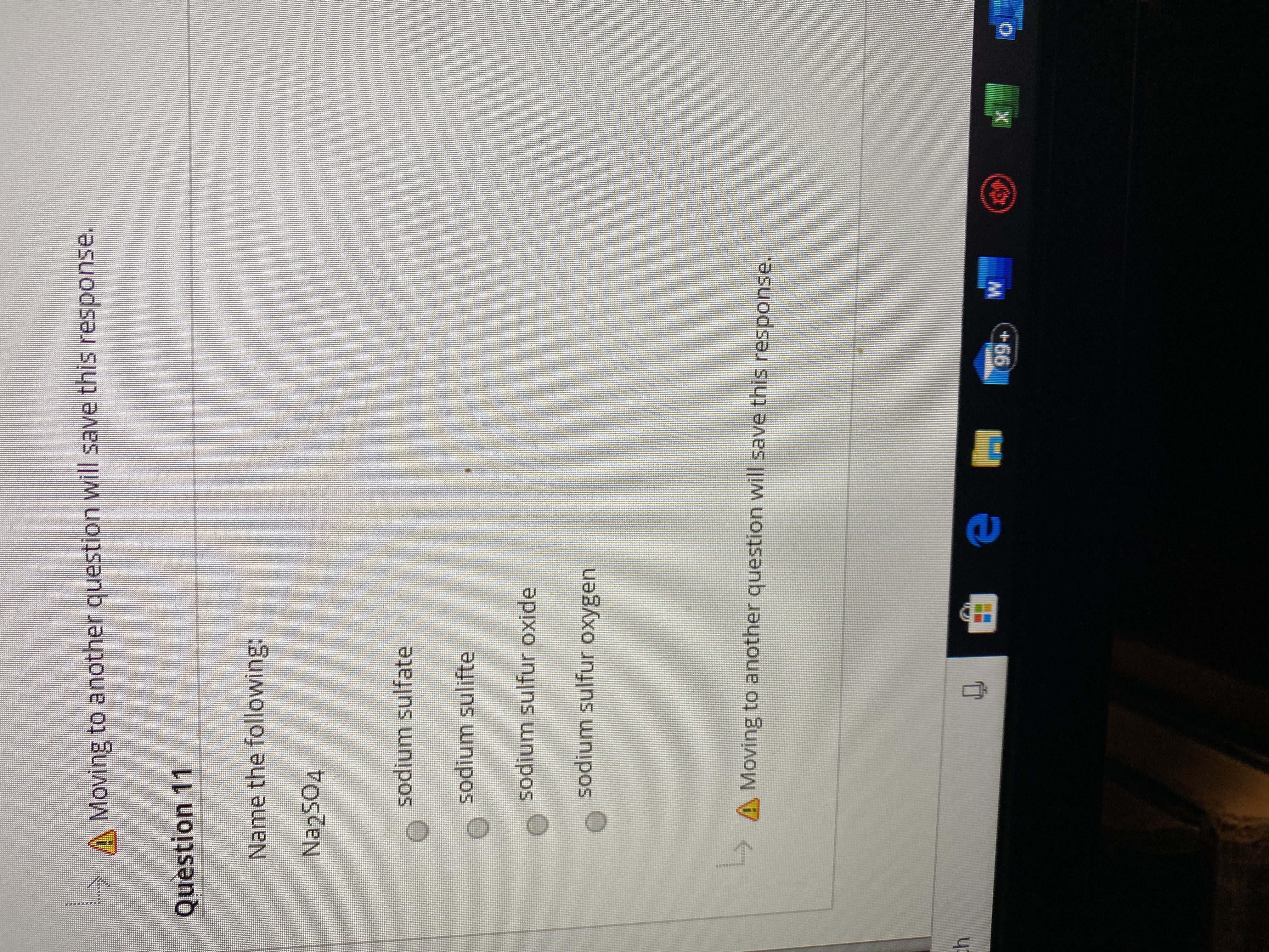 Moving to another question will save this response.
Question 11
Name the following:
Na2504
sodium sulfate
sodium sulifte
sodium sulfur oxide
sodium sulfur oxygen
Moving to another question will save this response.
ch
