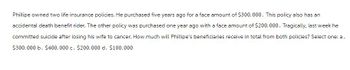 Phillipe owned two life insurance policies. He purchased five years ago for a face amount of $300,000. This policy also has an
accidental death benefit rider. The other policy was purchased one year ago with a face amount of $200,000. Tragically, last week he
committed suicide after losing his wife to cancer. How much will Phillipe's beneficiaries receive in total from both policies? Select one: a.
$300,000 b. $400,000 c. $200,000 d. $100,000